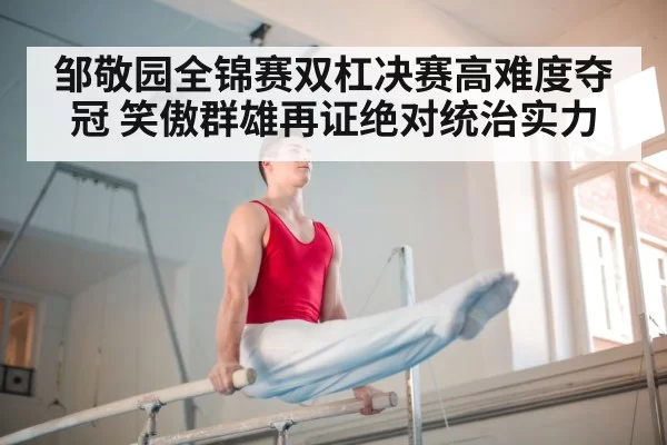 邹敬园全锦赛双杠决赛高难度夺冠 笑傲群雄再证绝对统治实力