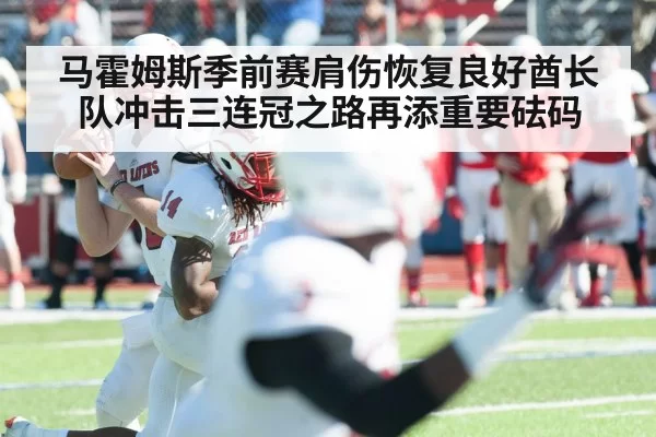 马霍姆斯季前赛肩伤恢复良好酋长队冲击三连冠之路再添重要砝码